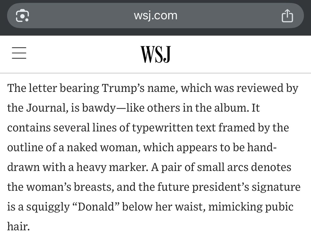 The letter bearing Trump's name, which was reviewed by the Journal, is bawdy-like others in the album. It contains several lines of typewritten text framed by the
outline of a naked woman, which appears to be hand-drawn with a heavy marker. A pair of small arcs denotes the woman's breasts, and the future president's signature is a squiggly "Donald" below her waist, mimicking pubic
hair.