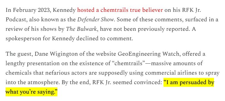 In February 2023, Kennedy hosted a chemtrails true believer on his RFK Jr. Podcast, also known as the Defender Show. Some of these comments, surfaced in a review of his shows by The Bulwark, have not been previously reported. A spokesperson for Kennedy declined to comment.

The guest, Dane Wigington of the website GeoEngineering Watch, offered a lengthy presentation on the existence of “chemtrails”—massive amounts of chemicals that nefarious actors are supposedly using commercial airlines to spray into the atmosphere. By the end, RFK Jr. seemed convinced: “I am persuaded by what you’re saying.”