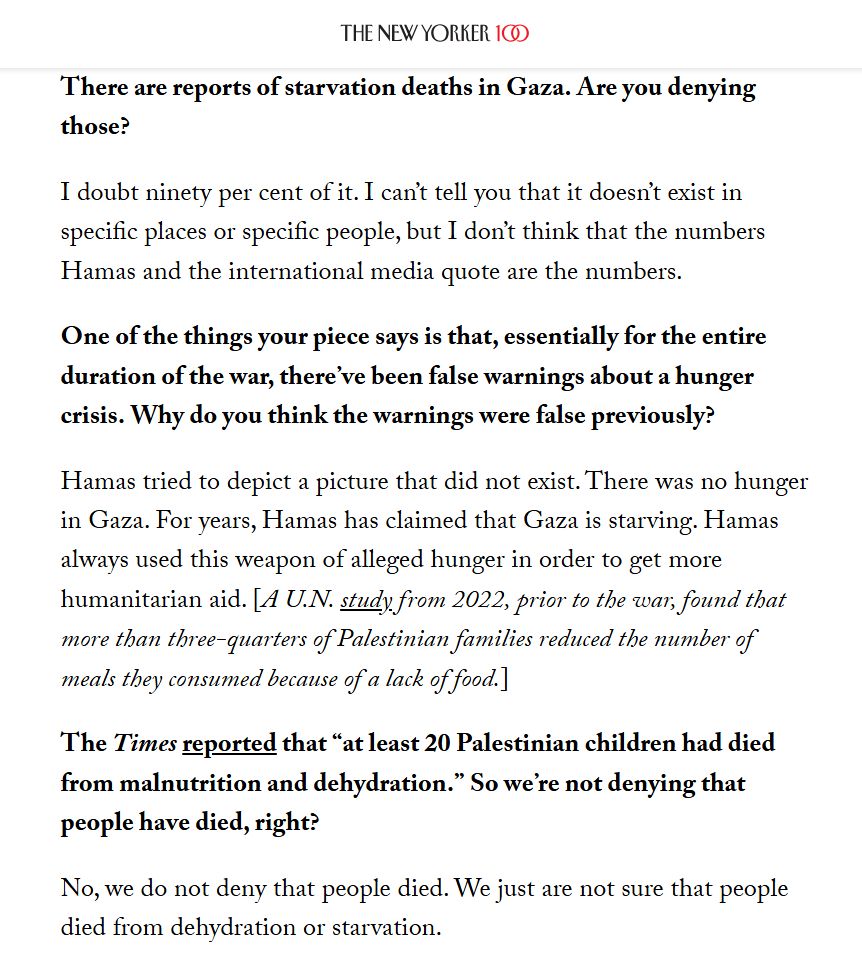 There are reports of starvation deaths in Gaza. Are you denying those?

I doubt ninety per cent of it. I can’t tell you that it doesn’t exist in specific places or specific people, but I don’t think that the numbers Hamas and the international media quote are the numbers.

One of the things your piece says is that, essentially for the entire duration of the war, there’ve been false warnings about a hunger crisis. Why do you think the warnings were false previously?

Hamas tried to depict a picture that did not exist. There was no hunger in Gaza. For years, Hamas has claimed that Gaza is starving. Hamas always used this weapon of alleged hunger in order to get more humanitarian aid. [A U.N. study from 2022, prior to the war, found that more than three-quarters of Palestinian families reduced the number of meals they consumed because of a lack of food.]

The Times reported that “at least 20 Palestinian children had died from malnutrition and dehydration.” So we’re not denying that people have died, right?

No, we do not deny that people died. We just are not sure that people died from dehydration or starvation.