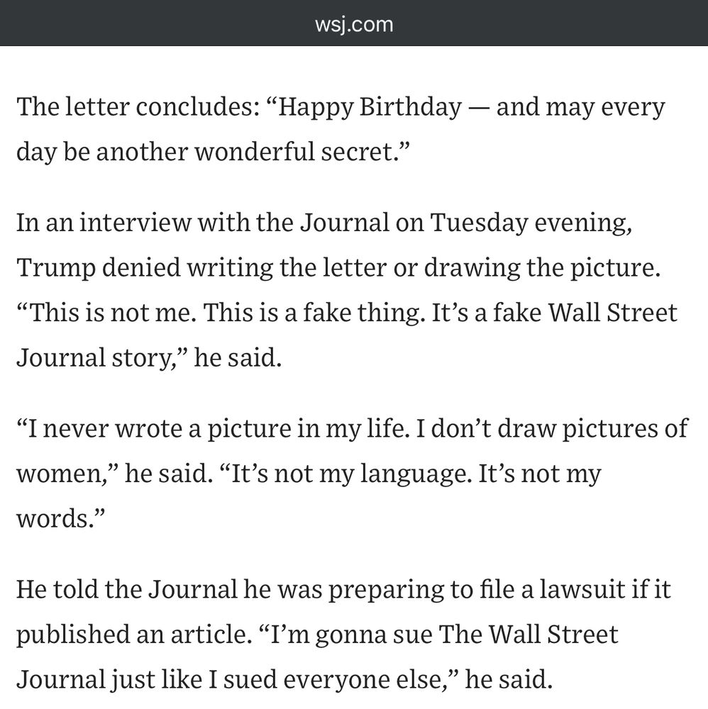 The letter concludes: "Happy Birthday - and may every day be another wonderful secret."
In an interview with the Journal on Tuesday evening, Trump denied writing the letter or drawing the picture.
"This is not me. This is a fake thing. It's a fake Wall Street Journal story," he said.
"I never wrote a picture in my life. I don't draw pictures of women," he said. "It's not my language. It's not my words."
He told the Journal he was preparing to file a lawsuit if it published an article. "I'm gonna sue The Wall Street Journal just like I sued everyone else," he said.