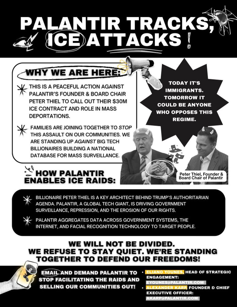 PALANTIR TRACKS, ICE)ATTACKS!
*
WHY WE ARE HERE
THIS IS A PEACEFUL ACTION AGAINST PALANTIR'S FOUNDER & BOARD CHAIR
PETER THIEL TO CALL OUT THEIR S30M ICE CONTRACT AND ROLE IN MASS DEPORTATIONS.
FAMILIES ARE JOINING TOGETHER TO STOP THIS ASSAULT ON OUR COMMUNITIES. WE ARE STANDING UP AGAINST BIG TECH BILLIONAIRES BUILDING A NATIONAL DATABASE FOR MASS SURVEILLANCE.
TODAY IT'S IMMIGRANTS.
TOMORROW IT COULD BE ANYONE WHO OPPOSES THIS REGIME.
HOW PALANTIR
ENABLES ICE RAIDS:
Peter Thiel, Founder & Board Chair of Palantir
BILLIONAIRE PETER THIEL IS A KEY ARCHITECT BEHIND TRUMP'S AUTHORITARIAN AGENDA. PALANTIR, A GLOBAL TECH GIANT, IS DRIVING GOVERNMENT SURVEILLANCE, REPRESSION, AND THE EROSION OF OUR RIGHTS.
PALANTIR AGGREGATES DATA ACROSS GOVERNMENT SYSTEMS, THE INTERNET, AND FACIAL RECOGNITION TECHNOLOGY TO TARGET PEOPLE.
WE WILL NOT BE DIVIDED.
WE REFUSE TO STAY QUIET. WE'RE STANDING TOGETHER TO DEFEND OUR FREEDOMS!