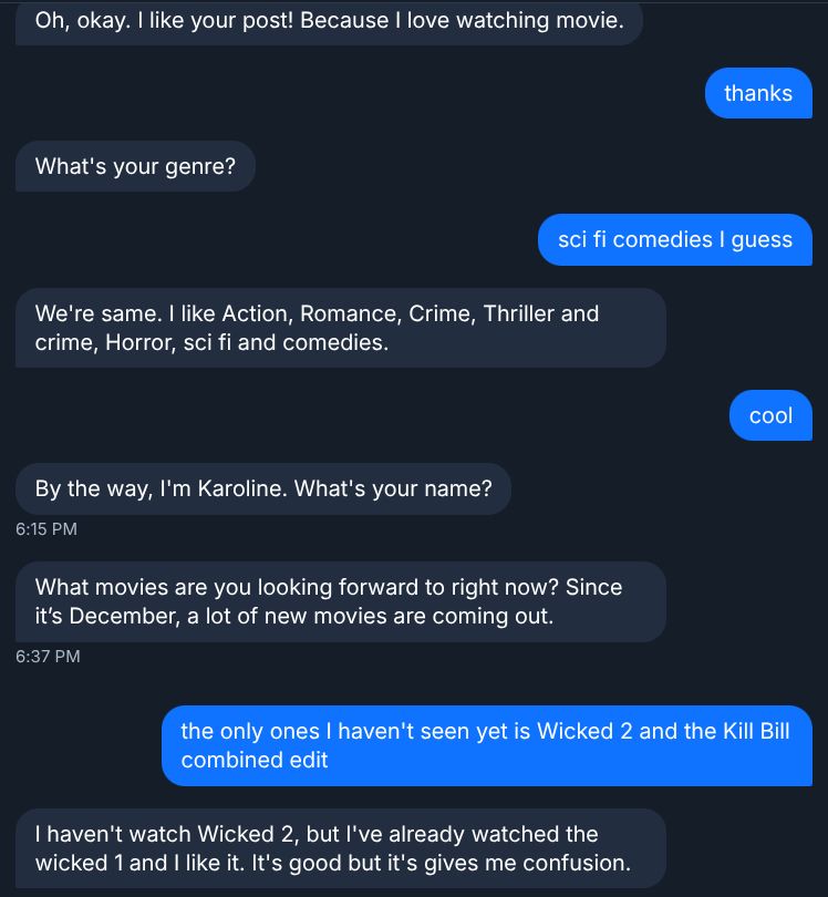 Bot: Oh, okay. I like your post! Because I love watching movie.

Me: thanks

Bot: What's your genre?

Me: sci fi comedies I guess

Bot: We're same. I like Action, Romance, Crime, Thriller and crime, Horror, sci fi and comedies.

Me: cool

Bot: By the way, I'm Karoline. What's your name? What movies are you looking forward to right now? Since it's December, a lot of new movies are coming out.

Me: the only ones I haven't seen yet are Wicked 2 and the Kill Bill combined edit

Bot: I haven't watch Wicked 2, but I've already watched the wicked 1 and I like it. It's good but it's gives me confusion.