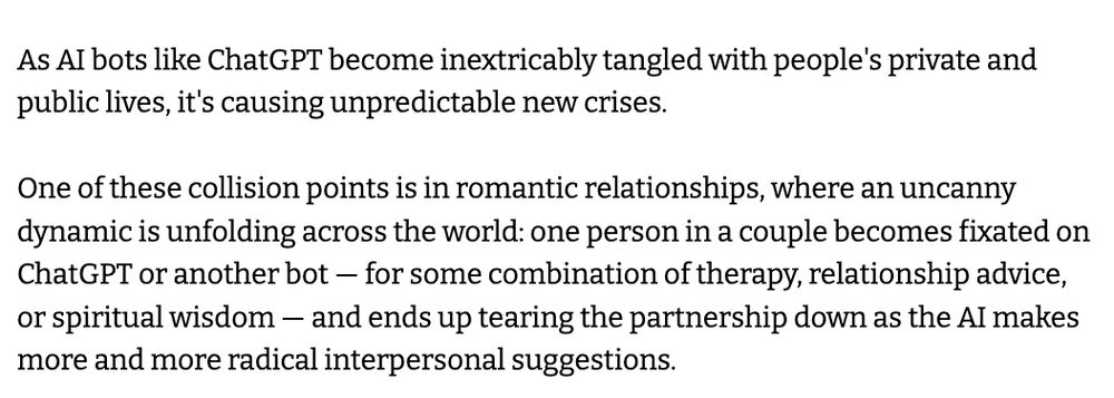 As AI bots like ChatGPT become inextricably tangled with people's private and public lives, it's causing unpredictable new crises.

One of these collision points is in romantic relationships, where an uncanny dynamic is unfolding across the world: one person in a couple becomes fixated on ChatGPT or another bot — for some combination of therapy, relationship advice, or spiritual wisdom — and ends up tearing the partnership down as the AI makes more and more radical interpersonal suggestions.