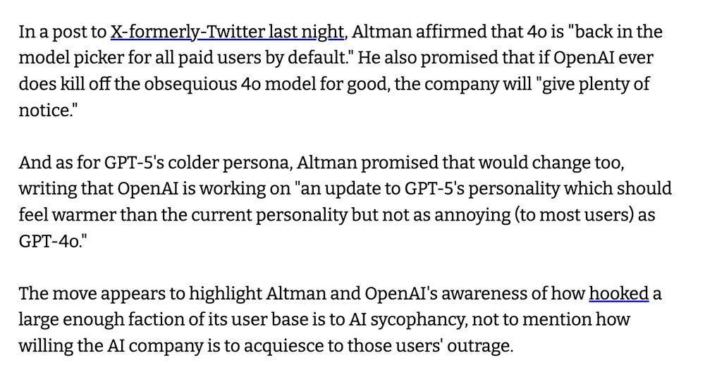 In a post to X-formerly-Twitter last night, Altman affirmed that 4o is "back in the model picker for all paid users by default." He also promised that if OpenAI ever does kill off the obsequious 4o model for good, the company will "give plenty of notice."

And as for GPT-5's colder persona, Altman promised that would change too, writing that OpenAI is working on "an update to GPT-5's personality which should feel warmer than the current personality but not as annoying (to most users) as GPT-4o."

The move appears to highlight Altman and OpenAI's awareness of how hooked a large enough faction of its user base is to AI sycophancy, not to mention how willing the AI company is to acquiesce to those users' outrage.