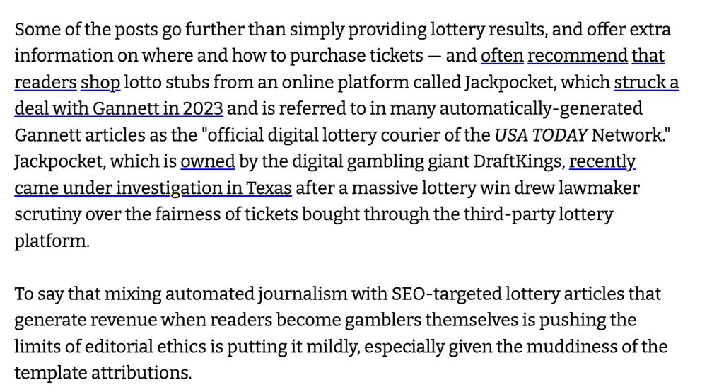 Some of the posts go further than simply providing lottery results, and offer extra information on where and how to purchase tickets — and often recommend that readers shop lotto stubs from an online platform called Jackpocket, which struck a deal with Gannett in 2023 and is referred to in many automatically-generated Gannett articles as the "official digital lottery courier of the USA TODAY Network." Jackpocket, which is owned by the digital gambling giant DraftKings, recently came under investigation in Texas after a massive lottery win drew lawmaker scrutiny over the fairness of tickets bought through the third-party lottery platform.

To say that mixing automated journalism with SEO-targeted lottery articles that generate revenue when readers become gamblers themselves is pushing the limits of editorial ethics is putting it mildly, especially given the muddiness of the template attributions.
