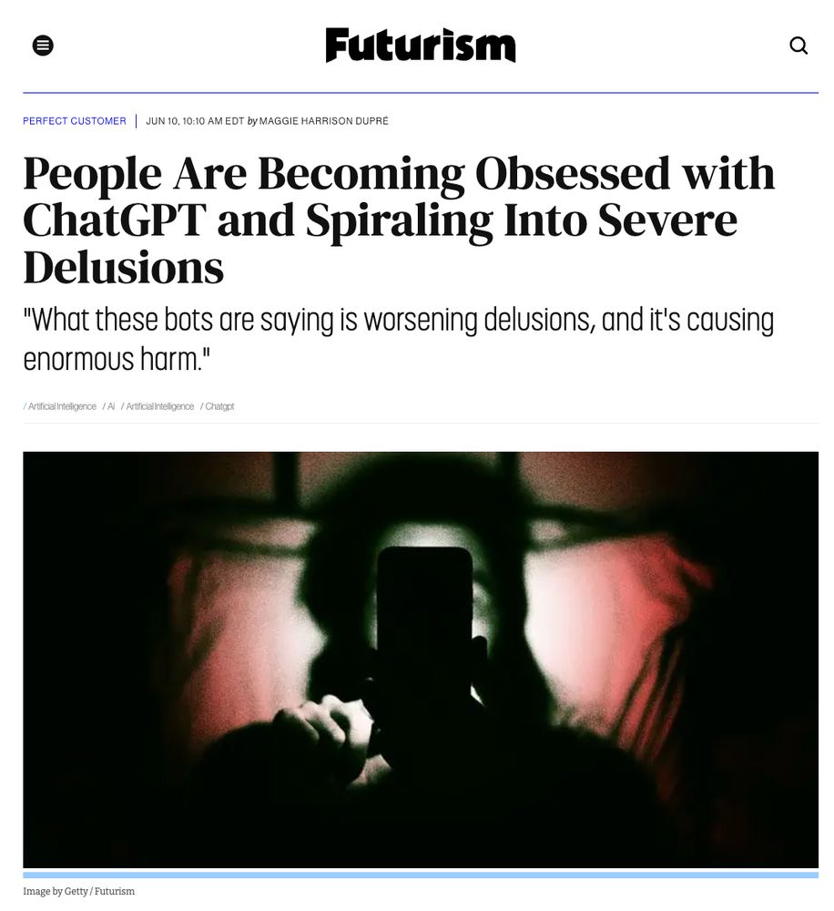 Futurism

Perfect Customer | Jun 10, 10:10 AM EDT by Maggie Harrison Dupré

People Are Becoming Obsessed with ChatGPT and Spiraling Into Severe Delusions

"What these bots are saying is worsening delusions, and it's causing enormous harm."

