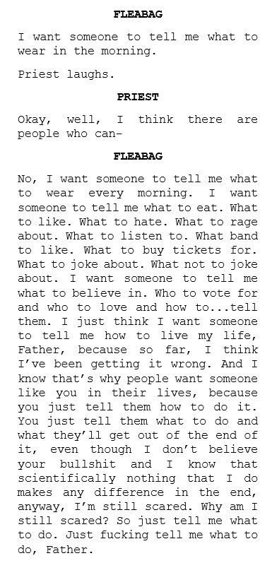 FLEABAG
I want someone to tell me what to wear in the morning.

Priest laughs.

PRIEST
okay,
well, I think there are
people who can-

FLEABAG
No, I want someone to tell me what to wear every morning. I want
someone to tell me what to eat. What to like. What to hate. What to rage about. What to listen to. What band to like. What to buy tickets for.
What to joke about. What not to joke about. I want someone to tell me what to believe in. Who to vote for and who to love and how to...tell them. I just think I want someone to tell me how to live my life, Father, because so far, I think I've been getting it wrong. And I know that's why people want someone like you in their lives, because you just tell them how to do it.
You just tell them what to do and what they'll get out of the end of it, even though I don't believe
your bullshit
and I know that
scientifically nothing that I do makes any difference
in the end,
anyway, I'm still scared. Why am I still scared? So just tell me what to do. Just fucking tell me what to do, Father.