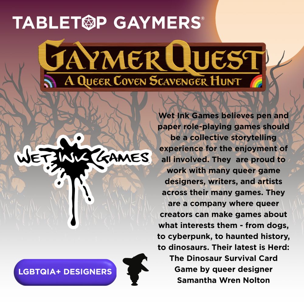 On a background of spooky trees are the logos for Tabletop Gaymers and Gaymer Quest: A Queer Coven Scavenger Hunt. Below them are the logo for Wet Ink Games, an outline of a witch, a button reading "LGBTQIA+ Designers" and the text "Wet Ink Games believes pen and paper role-playing games should be a collective storytelling experience for the enjoyment of all involved. They  are proud to work with many queer game designers, writers, and artists across their many games. They are a company where queer creators can make games about what interests them - from dogs, to cyberpunk, to haunted history, to dinosaurs. Their latest is Herd: The Dinosaur Survival Card Game by queer designer Samantha Wren Nolton"