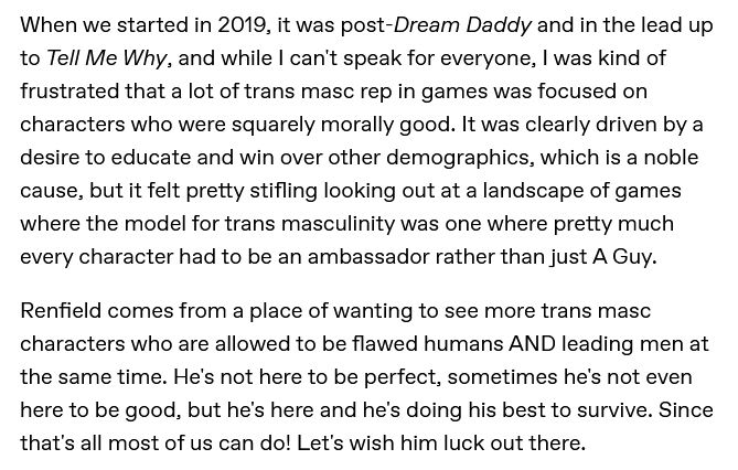 A: When we started in 2019, it was post-Dream Daddy and in the lead up to Tell Me Why, and while I can't speak for everyone, I was kind of frustrated that a lot of trans masc rep in games was focused on characters who were squarely morally good. It was clearly driven by a desire to educate and win over other demographics, which is a noble cause, but it felt pretty stifling looking out at a landscape of games where the model for trans masculinity was one where pretty much every character had to be an ambassador rather than just A Guy.

Renfield comes from a place of wanting to see more trans masc characters who are allowed to be flawed humans AND leading men at the same time. He's not here to be perfect, sometimes he's not even here to be good, but he's here and he's doing his best to survive. Since that's all most of us can do! Let's wish him luck out there.