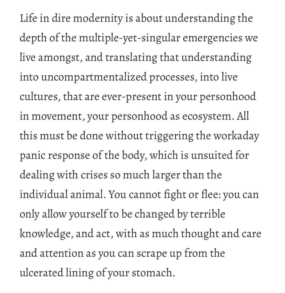 Screen shot of a portion of an essay from Vajra Chandrasekera that reads: “Life in dire modernity is about understanding the depth of the multiple-yet-singular emergencies we live amongst, and translating that understanding into uncompartmentalized processes, into live cultures, that are ever-present in your personhood in movement, your personhood as ecosystem. All this must be done without triggering the workaday panic response of the body, which is unsuited for dealing with crises so much larger than the individual animal. You cannot fight or flee: you can only allow yourself to be changed by terrible knowledge, and act, with as much thought and care and attention as you can scrape up from the ulcerated lining of your stomach”