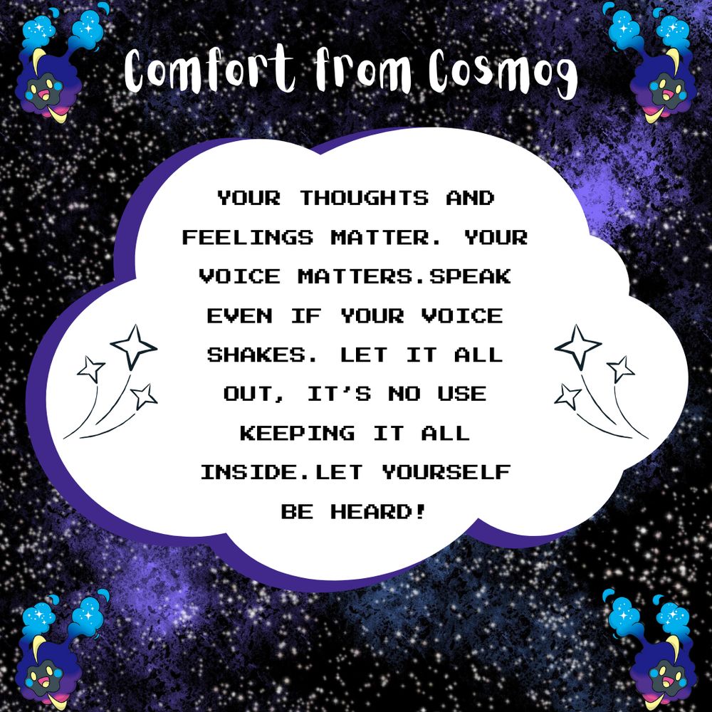 Comfort from Cosmog

Your thoughts and feelings matter. Your voice matters. Speak even if your voice shakes. Let it all out, it's no use keeping it all inside. Let yourself be heard!

Image description: A purple, black galaxy background with 4 Cosmogs in each other. In the centre is a cloud with black video game-like text.