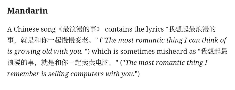 Mandarin
A Chinese song《最浪漫的事》 contains the lyrics "我想起最浪漫的事，就是和你一起慢慢变老。" ("The most romantic thing I can think of is growing old with you. ") which is sometimes misheard as "我想起最浪漫的事，就是和你一起卖卖电脑。" ("The most romantic thing I remember is selling computers with you.")