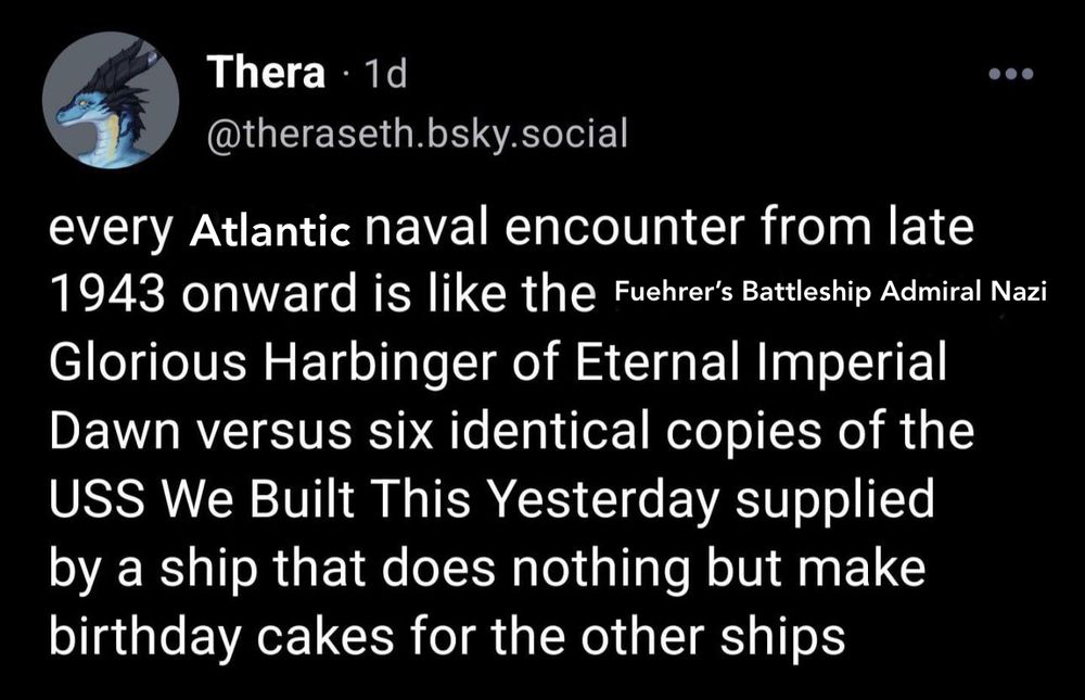every Atlantic naval encounter from late 1943 onward is like the Fuehrer's Battleship Admiral Nazi
Glorious Harbinger of Eternal Imperial Dawn versus six identical copies of the
USS We Built This Yesterday supplied by a ship that does nothing but make birthday cakes for the other ships