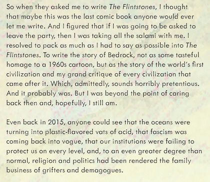 "...When they asked me to write The Flintstones, I thought this was maybe the last comic book anyone would ever let me write. And I figured if I was going to leave the party, I was taking the salami with me... ..To write the story of Bedrock, not as the tasteful homage to a '60s cartoon, but as the story of the world's first civilization, and a critique of every civilization that came after it...