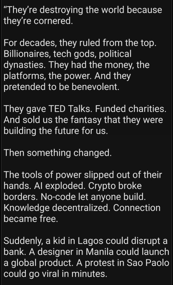 “They’re destroying the world because they’re cornered.

For decades, they ruled from the top. Billionaires, tech gods, political dynasties. They had the money, the platforms, the power. And they pretended to be benevolent. 

They gave TED Talks. Funded charities. And sold us the fantasy that they were building the future for us.

Then something changed.

The tools of power slipped out of their hands. AI exploded. Crypto broke borders. No-code let anyone build. Knowledge decentralized. Connection became free.

Suddenly, a kid in Lagos could disrupt a bank. A designer in Manila could launch a global product. A protest in Sao Paolo could go viral in minutes.
