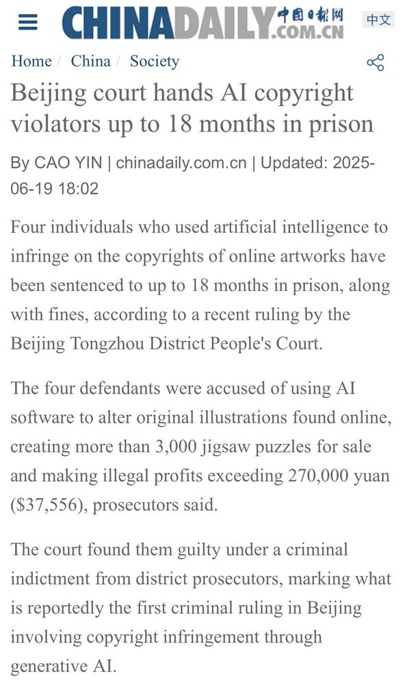= CHINADAILYd.9秘M
COM.CN
Home / China Society
Beijing court hands AI copyright violators up to 18 months in prison
中文
By CAO YIN | chinadaily.com.cn | Updated: 2025-06-19 18:02
Four individuals who used artificial intelligence to infringe on the copyrights of online artworks have been sentenced to up to 18 months in prison, along with fines, according to a recent ruling by the Beijing Tongzhou District People's Court.
The four defendants were accused of using Al software to alter original illustrations found online, creating more than 3,000 jigsaw puzzles for sale and making illegal profits exceeding 270,000 yuan ($37,556), prosecutors said.
The court found them guilty under a criminal indictment from district prosecutors, marking what is reportedly the first criminal ruling in Beijing involving copyright infringement through generative Al.