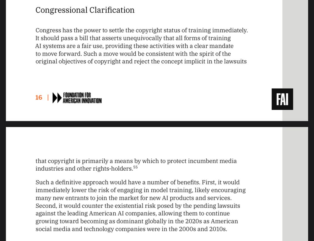 Congressional Clarification
Congress has the power to settle the copyright status of training immediately.
Asy ass a flirts, provis ins quise all tias al force af mandate
to move forward. Such a move would be consistent with the spirit of the original objectives of copyright and reject the concept implicit in the lawsuits
16
that copyright is primarily a means by which to protect incumbent media industries and other rights-holders. 55
Such a definitive approach would have a number of benefits. First, it would immediately lower the risk of engaging in model training, likely encouraging many new entrants to join the market for new Al products and services.
Second, it would counter the existential risk posed by the pending lawsuits against the leading American Al companies, allowing them to continue growing toward becoming as dominant globally in the 2020s as American social media and technology companies were in the 2000s and 2010s.
FAI