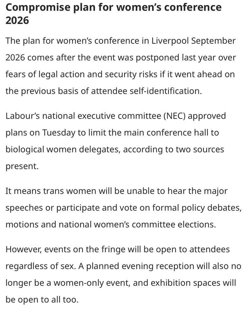 Utdrag från länk i inlägg: 
Compromise plan for women’s conference 2026

The plan for women’s conference in Liverpool September 2026 comes after the event was postponed last year over fears of legal action and security risks if it went ahead on the previous basis of attendee self-identification.

Labour’s national executive committee (NEC) approved plans on Tuesday to limit the main conference hall to biological women delegates, according to two sources present.

It means trans women will be unable to hear the major speeches or participate and vote on formal policy debates, motions and national women’s committee elections.

However, events on the fringe will be open to attendees regardless of sex. A planned evening reception will also no longer be a women-only event, and exhibition spaces will be open to all too.