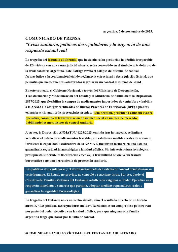 la Disposición que flexibiliza la compra de medicamentos importados de venta libre y habilita a la ANMAT a otorgar certificados de Buenas Prácticas de Fabricación a plantas extranjeras sin auditorías presenciales propias. Esta decisión,consolida la transformación de un bien social en un bien de mercado, debilitando los mecanismos de control sanitario. 
A su vez, la Disposición ANMAT se limita a actualizar el listado de medicamentos trazables, sin establecer medidas reales de acción ni 
fortalecer la capacidad fiscalizadora de la ANMAT. Incluir un fármaco en una lista no garantiza la seguridad farmacológica y la salud pública. Sin infraestructura tecnológica, presupuesto suficiente ni fiscalización efectiva, la trazabilidad se vuelve un trámite 
burocrático y no una herramienta de protección sanitaria. 
Las políticas desreguladoras y el desfinanciamiento del sistema de control demostraron su costo humano. El Estado no previno, no controló y reaccionó tarde. Por eso, desde el Colectivo de Familias Víctimas del Fentanilo Adulterado exigimos al Poder Ejecutivo una 
respuesta inmediata y concreta que permita, adoptar medidas reparadoras reales y garantizar la seguridad farmacológica. 
Las políticas desreguladoras y el desfinanciamiento del sistema de control demostraron su costo humano. El Estado no previno, no controló y reaccionó tarde. Por eso, desde el Colectivo de Familias Víctimas del Fentanilo Adulterado exigimos al Poder Ejecutivo una respuesta inmediata y concreta que permita, adoptar medidas reparadoras reales y garantizar la seguridad farmacológica. 
La tragedia del fentanilo no es un hecho aislado, sino el resultado directo de un Estado ausente. “Las políticas desreguladoras matan”. Reclamamos un compromiso político real por parte del poder ejecutivo con la salud pública, para que ninguna otra familia argentina tenga que llorar por la falta de control. 
