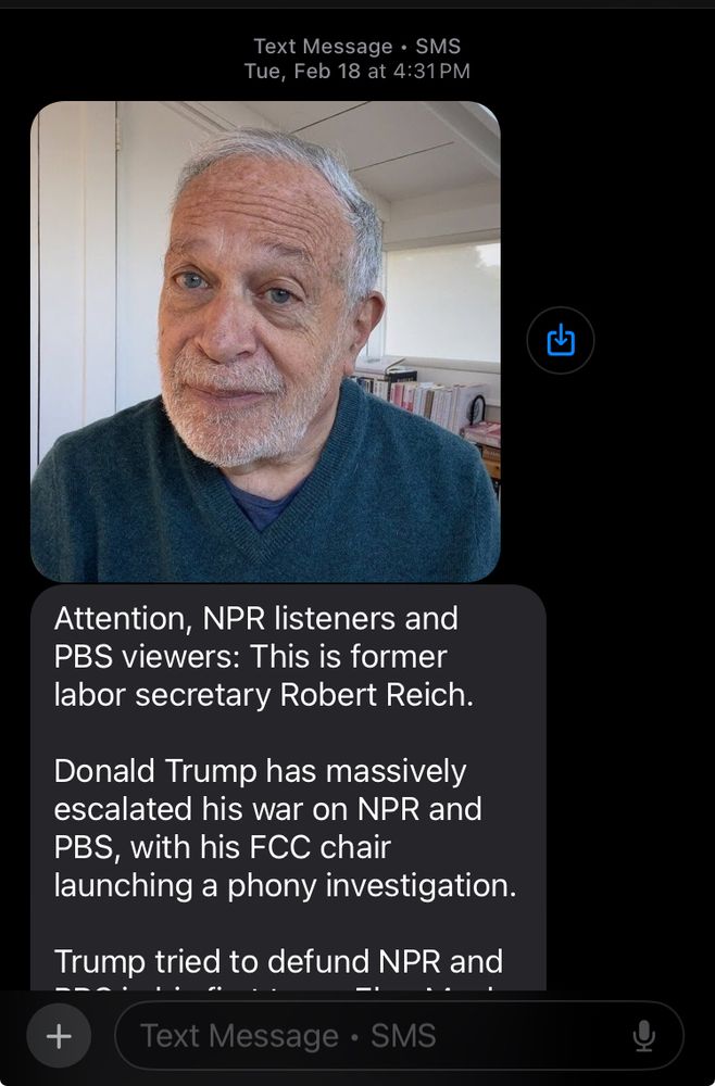 an actblue donation text I received; it begins with a picture of Robert Reich. part of the message reads as follows: 
"attention, NPR and PBS views: this is former labor secretary Robert Reich. Donald trump has massively escalated his war on NPR and PBS, with his FCC chair launching a phony investigation. Trump tried to defund NPR and"
the message is cut off there - it was very long