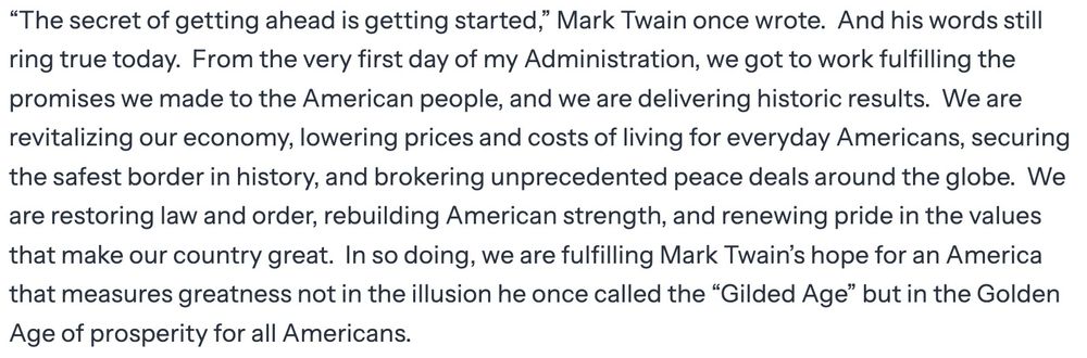 From the White House website: “The secret of getting ahead is getting started,” Mark Twain once wrote.  And his words still ring true today.  From the very first day of my Administration, we got to work fulfilling the promises we made to the American people, and we are delivering historic results.  We are revitalizing our economy, lowering prices and costs of living for everyday Americans, securing the safest border in history, and brokering unprecedented peace deals around the globe.  We are restoring law and order, rebuilding American strength, and renewing pride in the values that make our country great.  In so doing, we are fulfilling Mark Twain’s hope for an America that measures greatness not in the illusion he once called the “Gilded Age” but in the Golden Age of prosperity for all Americans.