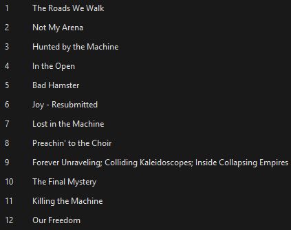 A screenshot showing the list of tracks from my new album. Text reads:

1 The Roads We Walk
2 Not My Arena
3 Hunted by the Machine
4 In the Open
5 Bad Hamster
6 Joy - Resubmitted
7 Lost in the Machine
8 Preachin' to the Choir
9 Forever Unraveling; Colliding Kaleidoscopes; Inside Collapsing Empires
10 The Final Mystery
11 Killing the Machine
12 Our Freedom