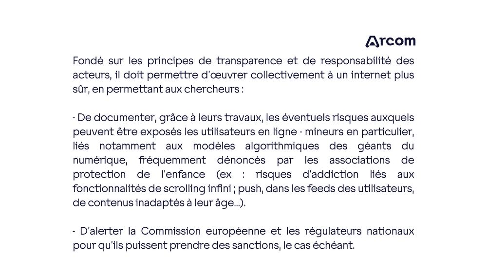 Fondé sur les principes de transparence et de responsabilité des acteurs, il doit permettre d’œuvrer collectivement à un internet plus sûr, en permettant aux chercheurs :

- De documenter, grâce à leurs travaux, les éventuels risques auxquels peuvent être exposés les utilisateurs en ligne - mineurs en particulier, liés notamment aux modèles algorithmiques des géants du numérique, fréquemment dénoncés par les associations de protection de l’enfance (ex : risques d’addiction liés aux fonctionnalités de scrolling infini ; push, dans les feeds des utilisateurs, de contenus inadaptés à leur âge…).

- D’alerter la Commission européenne et les régulateurs nationaux pour qu’ils puissent prendre des sanctions, le cas échéant.