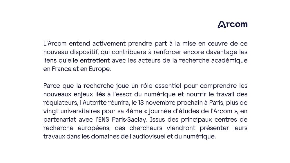 L’Arcom entend activement prendre part à la mise en œuvre de ce nouveau dispositif, qui contribuera à renforcer encore davantage les liens qu’elle entretient avec les acteurs de la recherche académique en France et en Europe.

Parce que la recherche joue un rôle essentiel pour comprendre les nouveaux enjeux liés à l’essor du numérique et nourrir le travail des régulateurs, l’Autorité réunira, le 13 novembre prochain à Paris, plus de vingt universitaires pour sa 4ème « journée d’études de l’Arcom », en partenariat avec l’ENS Paris-Saclay. Issus des principaux centres de recherche européens, ces chercheurs viendront présenter leurs travaux dans les domaines de l’audiovisuel et du numérique.