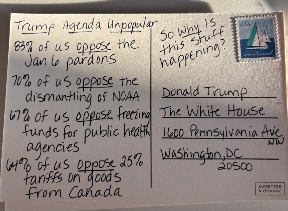 Writing on postcard to White House “Trump Agenda Unpopular. 83% of us oppose the Jan 6 pardons, 70% of us oppose the dismantling of NOAA, 67% of us oppose freezing funds for public health agencies, 64% of us oppose 25% tariffs on goods from Canada, so why is this stuff happening?”