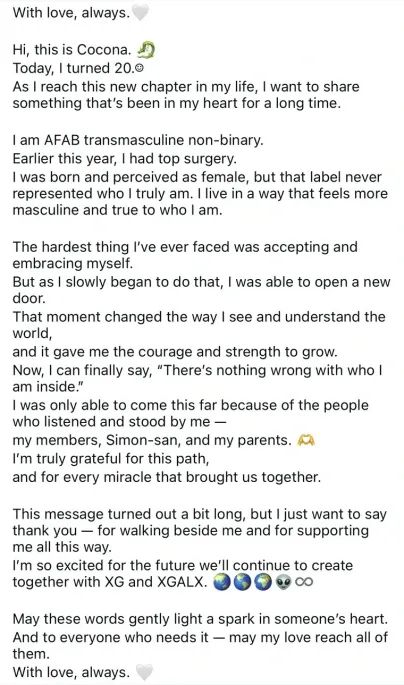 With love, always.
Hi, this is Cocona.
Today, I turned 20.0
As I reach this new chapter in my life, I want to share something that's been in my heart for a long time.
I am AFAB transmasculine non-binary.
Earlier this year, I had top surgery.
I was born and perceived as female, but that label never represented who I truly am. I live in a way that feels more masculine and true to who I am.
The hardest thing I've ever faced was accepting and embracing myself.
But as I slowly began to do that, I was able to open a new door.
That moment changed the way I see and understand the world,
and it gave me the courage and strength to grow.
Now, I can finally say, "There's nothing wrong with who l am inside."
I was only able to come this far because of the people who listened and stood by me - my members, Simon-san, and my parents. O I'm truly grateful for this path,
and for every miracle that brought us together.
This message turned out a bit long, but I just want to say thank you - for walking beside me and for supporting me all this way.
I'm so excited for the future we'll continue to create together with XG and XGALX. ĐG 99 Co
May these words gently light a spark in someone's heart.
And to everyone who needs it - may my love reach all of them.
With love, always.