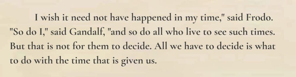 A quote of The Fellowship of the Ring by J.R.R. Tolkien that says: “I wish it need not have happened in my time,” said Frodo. “So do I,” said Gandalf, “and so do all who live to see such times. But that is not for them to decide. All we have to decide is what to do with the time that is given us.”