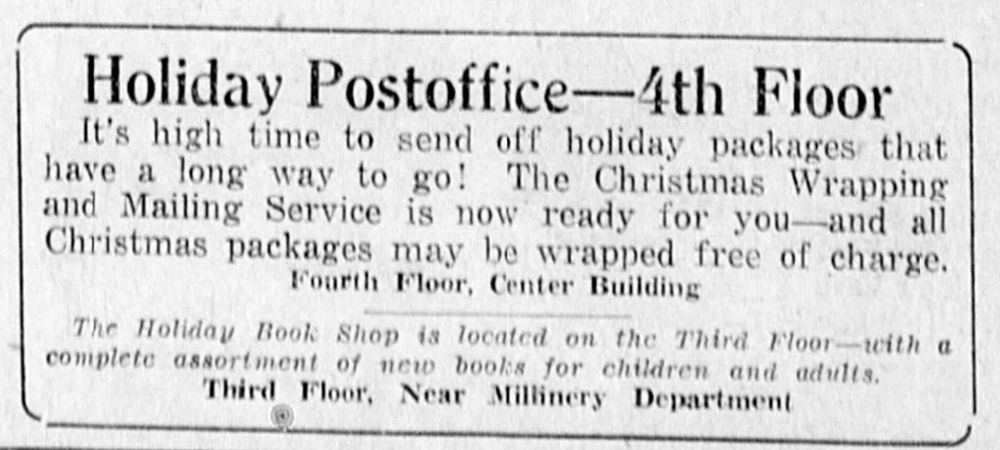 Holiday Postoffice - 4th Floor
It's high time to send off holiday packages that have a long way to go! The Christmas Wrapping and Mailing Service is now ready for you -- and all Christmas packages may be wrapped free of charge. Fourth Floor, Center Building.

The Holiday Book Shop is located on the Third Floor -- with a complete assortment of new books for children and adults. Third Floor, Near Millinery Department