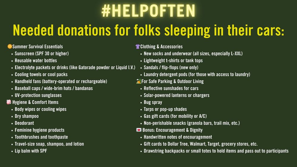 Graphic with list of needed items for folks sleeping in their cars in the hot summer months:
🌞 Summer Survival Essentials
Sunscreen (SPF 30 or higher)
Reusable water bottles
Electrolyte packets or drinks (like Gatorade powder or Liquid I.V.)
Cooling towels or cool packs
Handheld fans (battery-operated or rechargeable)
Baseball caps / wide-brim hats / bandanas
UV-protection sunglasses
🧼 Hygiene & Comfort Items
Body wipes or cooling wipes
Dry shampoo
Deodorant
Feminine hygiene products
Toothbrushes and toothpaste
Travel-size soap, shampoo, and lotion
Lip balm with SPF
👚 Clothing & Accessories
New socks and underwear (all sizes, especially L-XXL)
Lightweight t-shirts or tank tops
Sandals / flip-flops (new only)
Laundry detergent pods (for those with access to laundry)
🏕️ For Safe Parking & Outdoor Living
Reflective sunshades for cars
Solar-powered lanterns or chargers
Bug spray
Tarps or pop-up shades
Gas gift cards (for mobility or A/C)
Non-perishable snacks (granola bars, trail mix, etc.)
💌 Bonus: Encouragement & Dignity
Handwritten notes of encouragement
Gift cards to Dollar Tree, Walmart, Target, grocery stores, etc.
Drawstring backpacks or small totes to hold items and pass out to participants