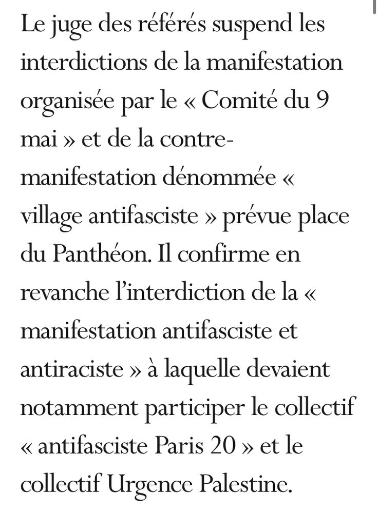 Capture d’écran du site du conseil d’état :

Le juge des référés suspend les interdictions de la manifestation organisée par le « Comité du 9 mai » et de la contre-manifestation dénommée « village antifasciste » prévue place du Panthéon. Il confirme en revanche l’interdiction de la « manifestation antifasciste et antiraciste » à laquelle devaient notamment participer le collectif « antifasciste Paris 20 » et le collectif Urgence Palestine.