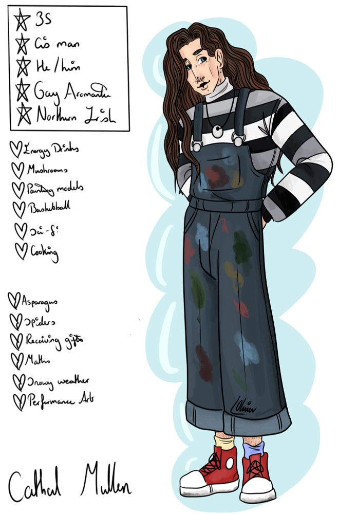 A drawing of a young, thin white man with long mid brown hair and blue eyes. He is stood with his hands on his hips, slightly behind his back. He has a cleft lip surgery scar on the left side. He is wearing an oversized black and grey striped turtleneck jumper under dark blue dungarees. The dungarees are covered in different colours of paint. He is also wearing mismatched blue and yellow socks, and red converse. Next to him is a small bio that reads: Cathal Mullen, 35, cis man, he/him, gay aromantic, Northern Irish. Underneath this is a small likes and dislikes section that reads- Likes: Energy drinks, mushrooms, painting models, basketball, sci-fi, cooking. Dislikes: Asparagus, spiders, receiving gifts,
Maths, snowy weather, performance art