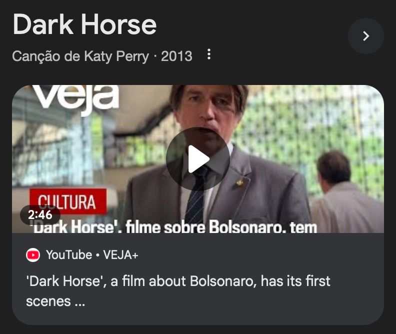 print de parte da tela de pesquisa do google onde joguei "dark horse"

na imagem, há o texto "Dark Horse, canção de Katy Perry (2013)", abaixo, há uma foto do ator Jim Caviezel interpretando Jair Bolsonaro e a legenda: "Dark Horse", a film about Bolsonaro, has its first scenes..."