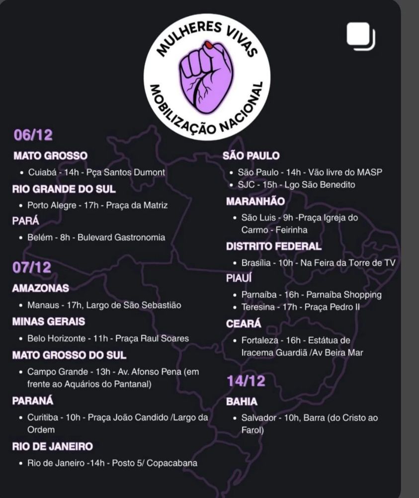 Logo Mulheres Vivas Mobilização Nacional, mão com pele roxa com os dedos fechados
6 de dezembro
Mato Grosso
Cuiabá - 14h - Praça Santos Dumont
Rio Grande do Sul
Porto Alegre - 17h - Praça da Matriz
Pará
Belém - 8h - Bulevard Gastronomia

7 de dezembro
Amazonas
Manaus - 17h - Largo de São Sebastião
Minas Gerais
Belo Horizonte - 11h - Praça Raul Soares
Mato Grosso do Sul
Campo Grande - 13h - Avenida Afonso Pena (em frente ao Aquários do Pantanal)
Paraná
Curitiba - 10h - Praça João Candido / Largo da Ordem
Rio de Janeiro
Rio de Janeiro - 14h - Posto 5 / Copacabana
São Paulo
São Paulo - 14h - Vão livre do MASP
São José dos Campos - 15h - Largo São Benedito
Maranhão
São Luis - 9h - Praça Igreja do Carmo - Feirinha
Distrito Federal
Brasília - 10h - Na Feira da Torre de TV
Piauí
Parnaíba - 16h - Parnaíba Shopping
Teresina - 17h - Praça Pedro II
Ceará
Fortaleza - 16h - Estátua de Iracema Guardiã / Avenida Beira Mar

14 de dezembro
Bahia
Salvador - 10h - Barra (do Cristo ao Farol)