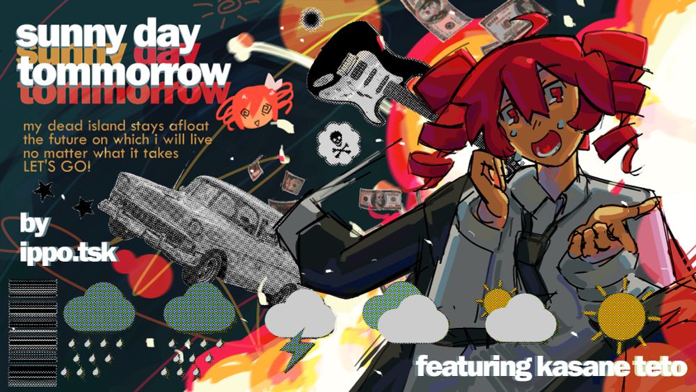 Teto stands in front of an explosion, crying and sweating as she smiles. There are various collage-style objects in midair in the background. The upper left corner has the text, "sunny day tommorrow" and beneath it, some of the lyrics to the song. Underneath the lyrics are credit to ippo.tsk. In the foreground at different weather icons showing the forecast similar to the style of the MV. Below it, in the bottom left corner is the text "featuring kasane teto".