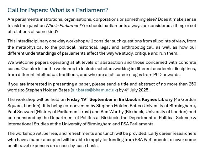 Call for Papers: What is a Parliament?
Are parliaments institutions, organisations, corporations or something else? Does it make sense to ask the question Who is Parliament? or should parliaments always be considered a thing or set of relations of some kind?
This interdisciplinary one-day workshop will consider such questions from all points of view, from the metaphysical to the political, historical, legal and anthropological, as well as how our different understandings of parliaments affect the way we study, critique and run them.
We welcome papers operating at all levels of abstraction and those concerned with concrete cases. Our aim is for the workshop to include scholars working in different academic disciplines, from different intellectual traditions, and who are at all career stages from PhD onwards.
If you are interested in presenting a paper, please send a title and abstract of no more than 250 words to Stephen Holden Bates (s.r.bates@bham.ac.uk) by 4th July 2025.  
The workshop will be held on Friday 19th September in Birkbeck’s Keynes Library (46 Gordon Square, London). It is being co-convened by Stephen Holden Bates (University of Birmingham), Paul Seaward (History of Parliament Trust) and Ben Worthy (Birkbeck, University of London) and co-sponsored by the Department of Politics at Birkbeck, the Department of Political Science & International Studies at the University of Birmingham and PSA Parliaments.
The workshop will be free, and refreshments and lunch will be provided. Early career researchers who have a paper accepted will be able to apply for funding from PSA Parliaments to cover some or all travel expenses on a case-by-case basis.

