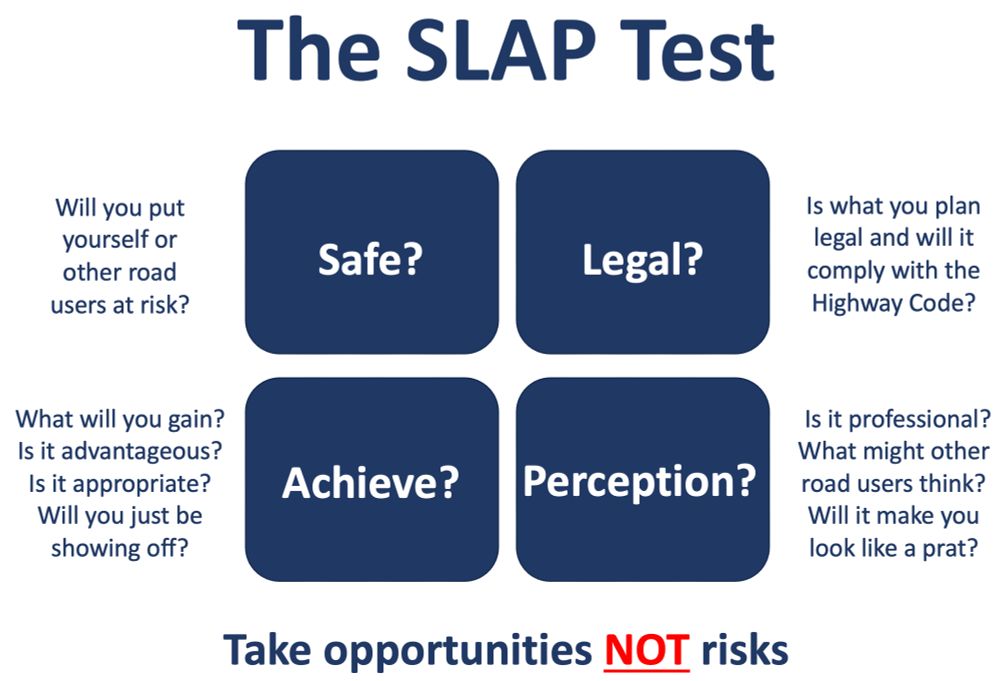 The SLAP Test model: 

Safe? Will you put yourself or other road users at risk?

Legal? Is what you plan legal and will it comply with the Highway Code?

Achieve? What will you gain? Is it advantageous? Is it appropriate?
Will you just be showing off?

Perception? Is it professional? What might other road users think?
Will it make you look like a prat?

PS Prat: A person who is incompetent and stupid.

Take opportunities NOT risks.

