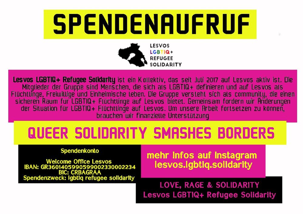 !!! Queer Solidarity Smashes Borders   -          Spendenaufruf !!!


Lesvos LGBTIQ+ Refugee Solidarity ist seit Juli 2017 als Kollektiv auf Lesvos aktiv. Die Mitglieder der Gruppe sind Personen, die sich als LGBTIQ+ definieren und auf Lesvos als Flüchtlinge, Freiwillige und Einheimische leben. Die Gruppe versteht sich als communitiy, die einen safer space für LGBTIQ+ Flüchtlinge auf Lesvos bietet. Gemeinsam fordern wir Veränderungen für LGBTIQ+ Flüchtlinge und deren Situation hier auf Lesvos. Um unsere Arbeit fortsetzen zu können, brauchen wir finanzielle Unterstützung - für Gruppenaktivitäten,  Transport auf und von der Insel, individuelle Unterstützung, Not- sowie langfristige Unterkünfte, medizinische Versorgung und Kosten für Dokumente für geflüchtete Queers. 

Mehr Informationen auf Insta
lesvos.lgbtiq.solidarity

Welcome Office Lesvos 
IBAN: GR3601405990599002330002234
BIC: CRBAGRAA
Verwendungsweck (sehr wichtig) : lgbtiq refugee solidarity 

Love, rage and solidarity,
Lesvos LG