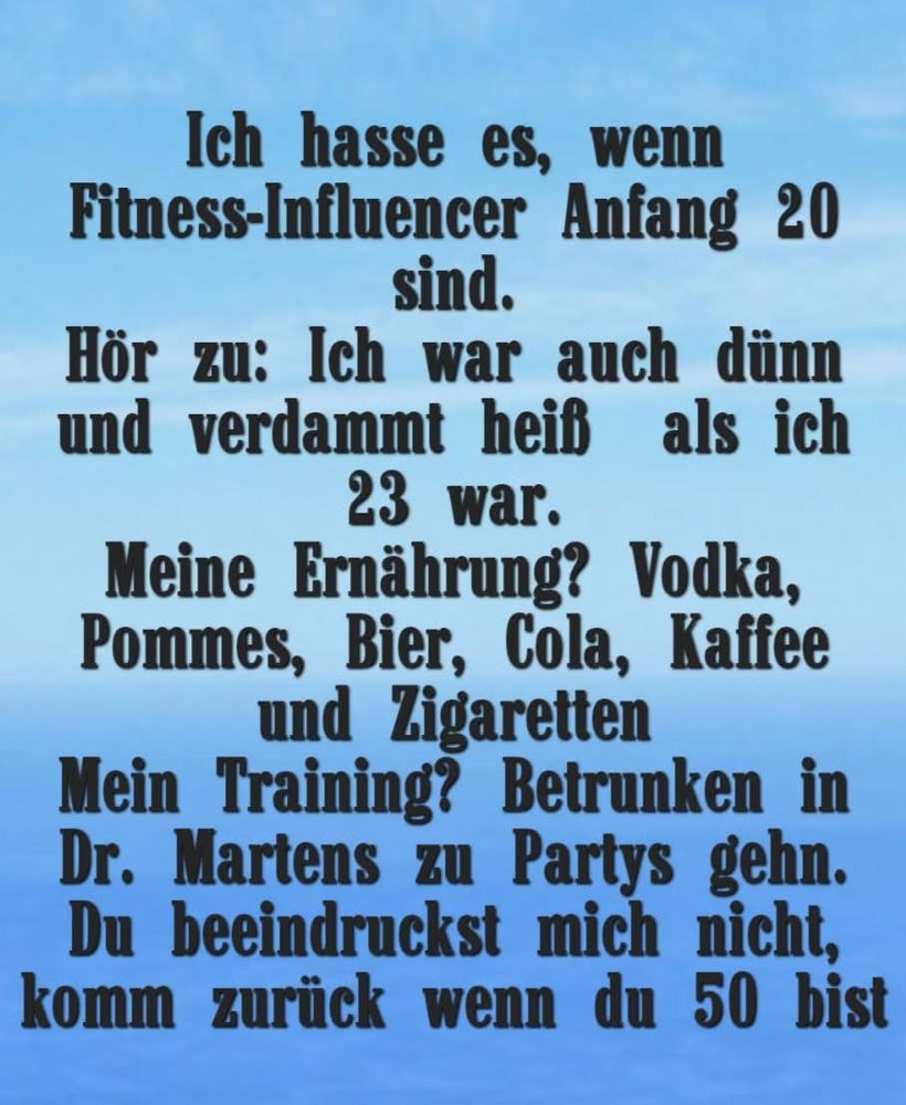 Ich hasse es, wenn Fitness-Influencer Anfang 20 sind.
Hör zu: Ich war auch dünn und verdammt heiß als ich 23 war.
Meine Ernährung? Vodka, Pommes, Bier, Cola, Kaffee und Zigaretten.
Mein Training? Betrunken in Dr. Martens zu Partys gehen.
Du beeindruckst mich nicht, komm zurück wenn du 50 bist. 