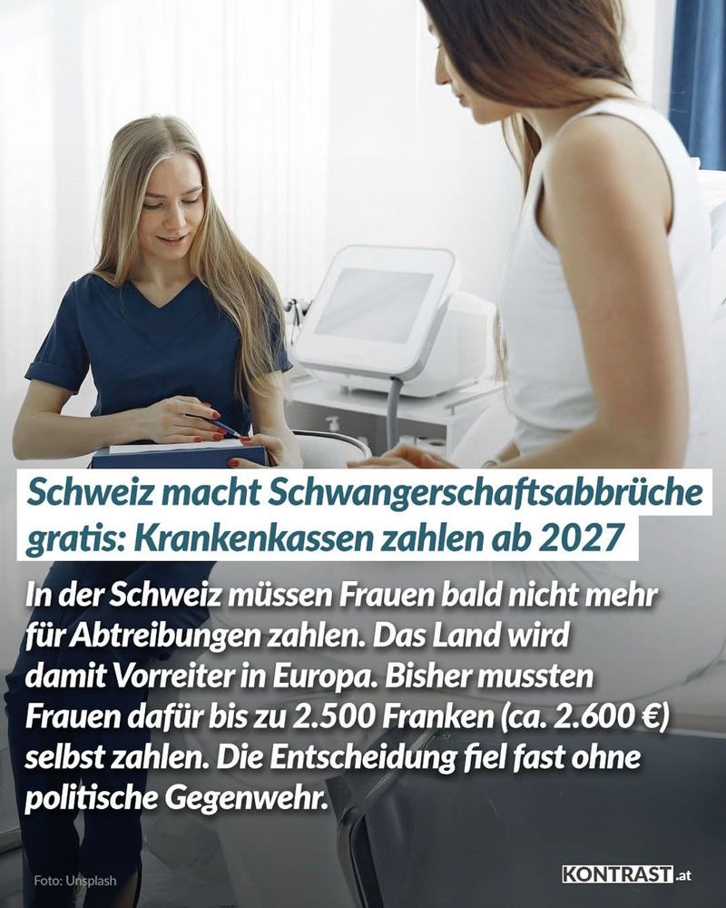 Eine Frau bei der Frauenärztin und dazu der Text! Schweiz macht Schwangerschaftsabbrüche gratis: Krankenkassen zahlen ab 2027 In der Schweiz müssen Frauen bald nicht mehr für Abdreibungen zahlen. Das Land wird damit Vorreiter in Europa. Bisher mussten Frauen dafür bis zu 2500Franken (ca. 2600€) selbst zahlen. Die Entscheidung fiel fast ohne politische Gegenwehr. 