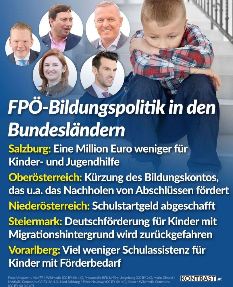 Ein Bild mit einem Kind das auf einer Treppe sitzt und daneben fünf FPÖ Politiker die in fünf Bundesländern in Regierungsverantwortung sind! Dazu der Text!
FPÖ - Bildungspolitik in den Bundesländern
SALZBURG : Eine Million Euro weniger für Kinder und Jugendhilfe.
OBERÖSTERREICH : Kürzung des Bildungskontos, das u.a. Das Nachholen von Abschlüssen fördert.
NIEDERÖSTERREICH : Schulstartgeld abgeschafft.
STEIERMARK : Deutschförderung für Kinder mit Migrationshintergrund wird zurückgefahren.
VORARLBERG : Viel weniger Schulassistenz für Kinder mit Förderbedarf. 