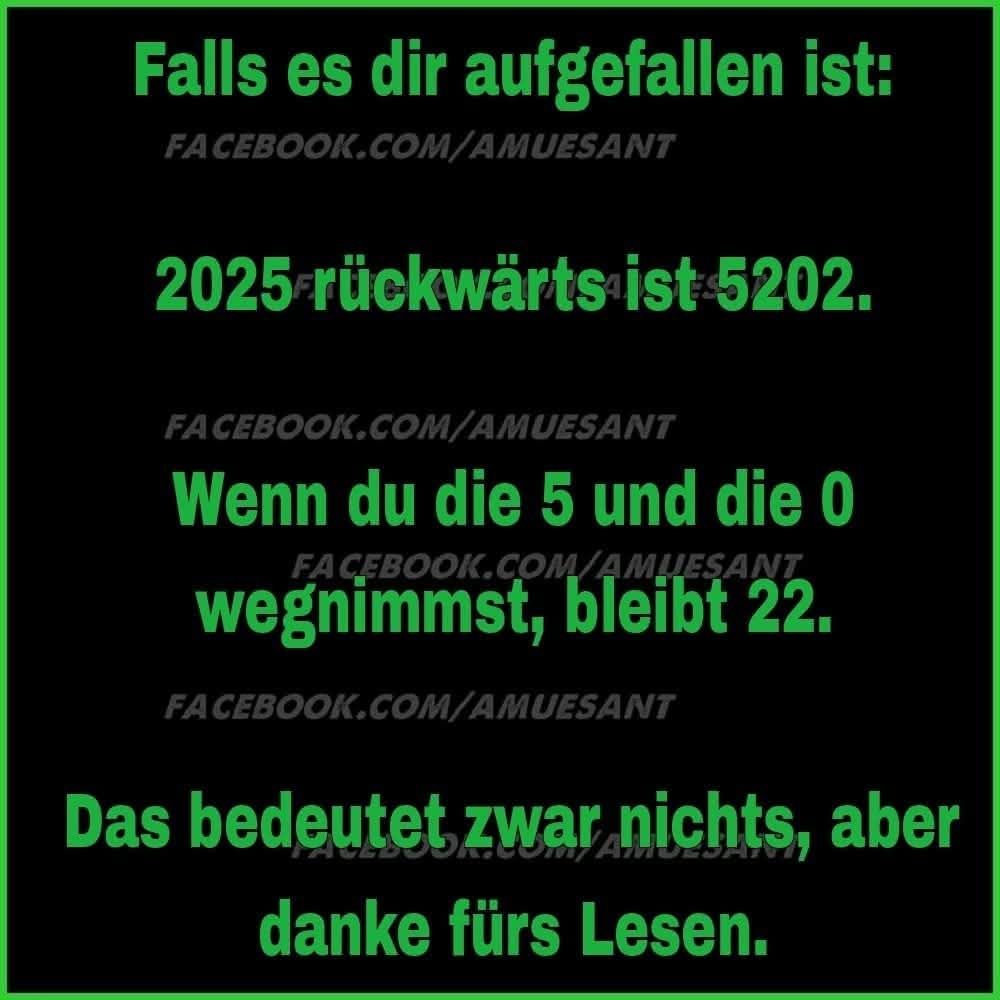 Falls es dir aufgefallen ist:

2025 rückwärts ist 5202.

Wenn du die 5 und die 0
wegnimmst, bleibt 22

Das bedeutet zwar nichts, aber
Danke fürs Lesen. 