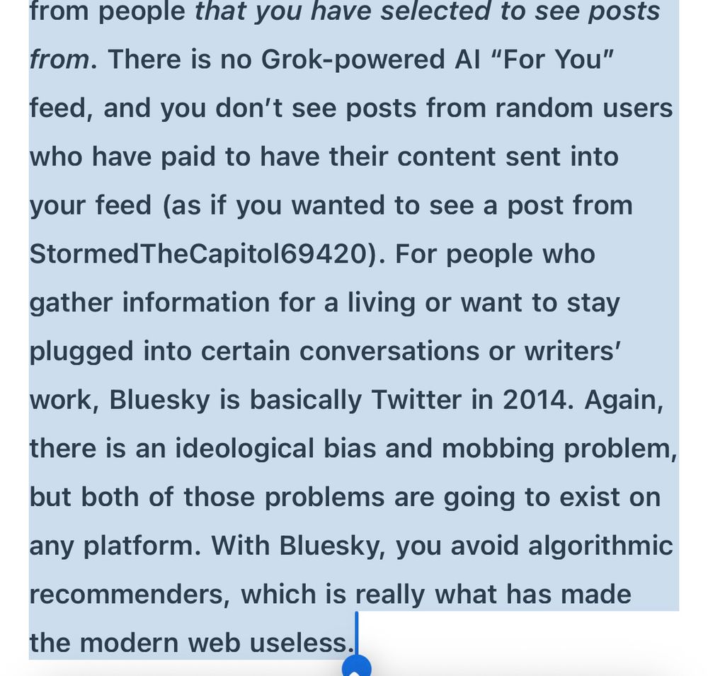 from people that you have selected to see posts from. There is no Grok-powered Al "For You" feed, and you don't see posts from random users who have paid to have their content sent into your feed (as if you wanted to see a post from Stormed TheCapitol69420). For people who gather information for a living or want to stay plugged into certain conversations or writers' work, Bluesky is basically Twitter in 2014. Again, there is an ideological bias and mobbing problem, but both of those problems are going to exist on any platform. With Bluesky, you avoid algorithmic recommenders, which is really what has made the modern web useless.
