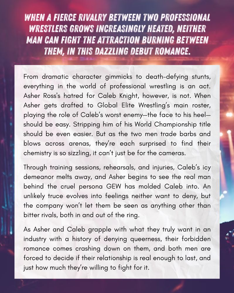 a synopsis for HOLD ME LIKE A GRUDGE that reads:
When a fierce rivalry between two professional wrestlers grows increasingly heated, neither man can fight the attraction burning between them, in this dazzling debut romance.

From dramatic character gimmicks to death-defying stunts, everything in the world of professional wrestling is an act. Asher Ross's hatred for Caleb Knight, however, is not. When Asher gets drafted to Global Elite Wrestling’s main roster, playing the role of Caleb’s worst enemy—the face to his heel—should be easy. Stripping him of his World Championship title should be even easier. But as the two men trade barbs and blows across arenas, they’re each surprised to find their chemistry is so sizzling, it can’t just be for the cameras.  Through training sessions, rehearsals, and injuries, Caleb’s icy demeanor melts away, and Asher begins to see the real man behind the cruel persona GEW has molded Caleb into. An unlikely truce evolves into feelings neither want to deny, but the company won’t let them be seen as anything other than bitter rivals, both in and out of the ring.  As Asher and Caleb grapple with what they truly want in an industry with a history of denying queerness, their forbidden romance comes crashing down on them, and both men are forced to decide if their relationship is real enough to last, and just how much they’re willing to fight for it.