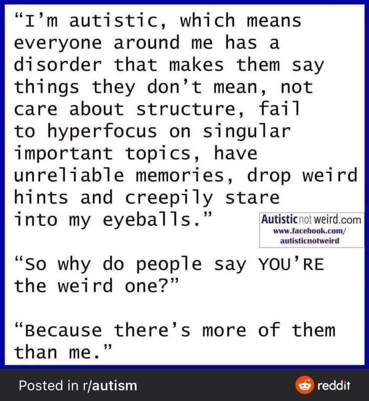 "I'm autistic, which means everyone around me has a disorder that makes them say things they don't mean, not care about structure, fail to hyperfocus on singular important topics, have unreliable memories, drop weird hints and creepily stare
into my eyeballs."
"So why do people say YOU' RE the weird one?"
"Because there's more of them than me.
Posted in r/autism