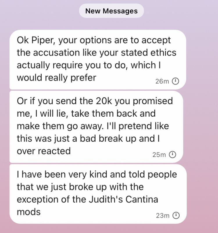 Ok Piper, your options are to accept the accusation like your stated ethics actually require you to do, which I would really prefer
26m O
Or if you send the 20k you promised me, I will lie, take them back and make them go away. I'll pretend like this was just a bad break up and I over reacted
25m
I have been very kind and told people that we just broke up with the exception of the Judith's Cantina