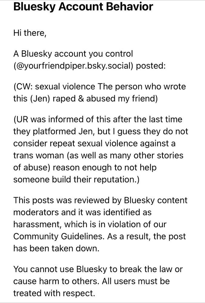 Hi there,

A Bluesky account you control (@yourfriendpiper.bsky.social) posted:

(CW: sexual violence The person who wrote this (Jen) raped & abused my friend)

(UR was informed of this after the last time they platformed Jen, but I guess they do not consider repeat sexual violence against a trans woman (as well as many other stories of abuse) reason enough to not help someone build their reputation.)

This posts was reviewed by Bluesky content moderators and it was identified as harassment, which is in violation of our Community Guidelines. As a result, the post has been taken down.

You cannot use Bluesky to break the law or cause harm to others. All users must be treated with respect. 